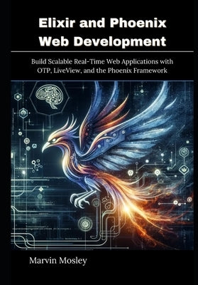 Elixir and Phoenix Web Development: Build Scalable Real-Time Web Applications with OTP, LiveView, and the Phoenix Framework by Mosley, Marvin