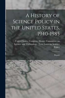 A History of Science Policy in the United States, 1940-1985: Report by United States Congress House Commi
