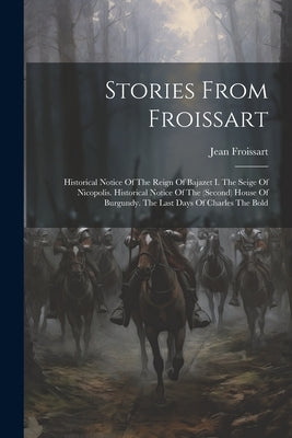 Stories From Froissart: Historical Notice Of The Reign Of Bajazet I. The Seige Of Nicopolis. Historical Notice Of The (second) House Of Burgun by Froissart, Jean