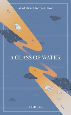 A Glass of Water: A Collection of Poetry and Prose by Luz, Jorry