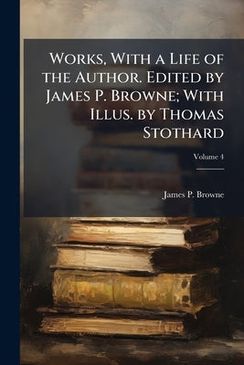 Works, With a Life of the Author. Edited by James P. Browne; With Illus. by Thomas Stothard; Volume 4 by Browne, James P.