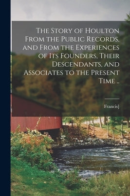 The Story of Houlton From the Public Records, and From the Experiences of its Founders, Their Descendants, and Associates to the Present Time .. by [Barnes, Francis] 1840-1893 [From Ol