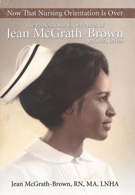 Now That Nursing Orientation Is Over: The Professional Experiences of Jean McGrath-Brown, RN, Ma, Lnha by McGrath-Brown Ma Lnha, Jean
