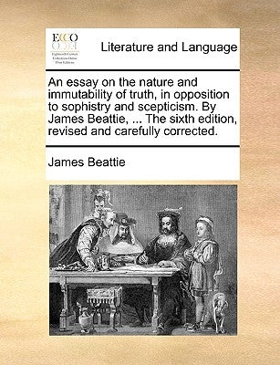 An Essay on the Nature and Immutability of Truth, in Opposition to Sophistry and Scepticism. by James Beattie, ... the Sixth Edition, Revised and Care by Beattie, James