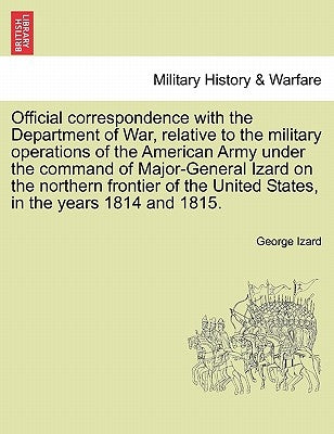 Official Correspondence with the Department of War, Relative to the Military Operations of the American Army Under the Command of Major-General Izard by Izard, George