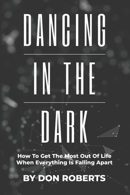 Dancing In The Dark: How To Get The Most Out Of Life When Everything Is Falling Apart by Roberts, Don