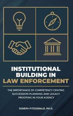 Institutional Building in Law Enforcement: The Importance of Competency Centric Succession Planning and Legacy Proofing in Your Agency by Fitzgerald, Joseph