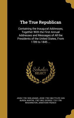 The True Republican: Containing the Inaugural Addresses, Together With the First Annual Addresses and Messages of All the Presidents of the by Adams, John 1735-1826