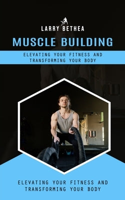 Muscle Building: Elevating Your Fitness and Transforming Your Body (Essential Guide to Building the Body Muscles for Great Performance) by Bethea, Larry