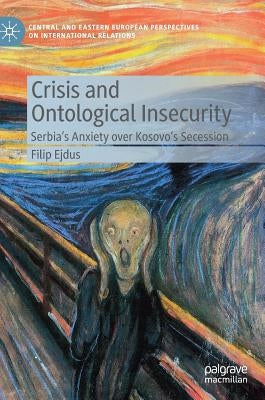 Crisis and Ontological Insecurity: Serbia's Anxiety Over Kosovo's Secession by Ejdus, Filip