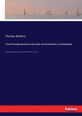 Travels Through Swisserland, Italy, Sicily, the Greek Islands, to Constantinople: Through part of Greece, Ragusa, and the Dalmatian Isles, Vol. I by Watkins, Thomas