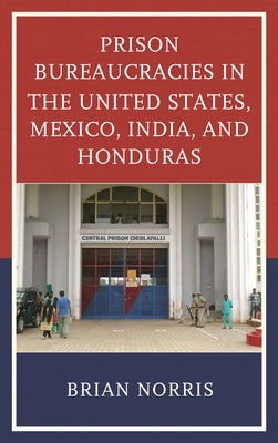 Prison Bureaucracies in the United States, Mexico, India, and Honduras by Norris, Brian