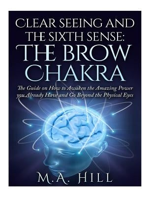 Clear seeing and the sixth sense: The brow Chakra: The Guide on How to Awaken the Amazing Power you Already Have and Go Beyond the Physical Eyes by Hill, M. a.