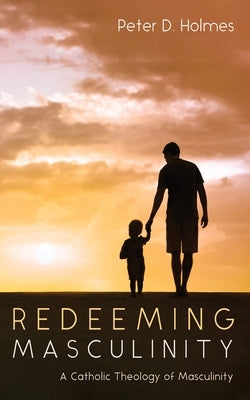 Redeeming Masculinity: A Catholic Theology of Masculinity by Holmes, Peter D.
