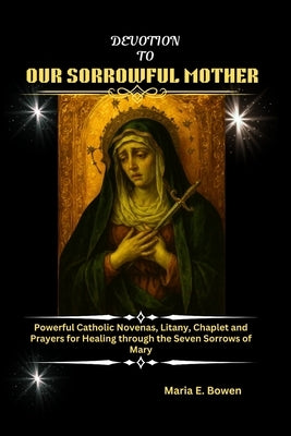 Devotion to Our Sorrowful Mother: Powerful Catholic Novenas, Litany, Chaplet and Prayers for Healing through the Seven Sorrows of Mary by E. Bowen, Maria