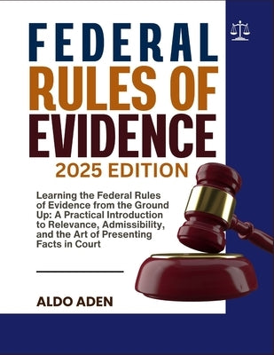 Federal Rules of Evidence: 2025 EDITION: Learning the Federal Rules of Evidence from the Ground Up: A Practical Introduction to Relevance, Admissibili by Aden, Aldo
