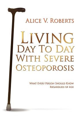 Living Day To Day With Severe Osteoporosis: What Every Person Should Know Regardless of Age by Roberts, Alice V.