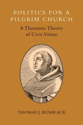 Politics for a Pilgrim Church: A Thomistic Theory of Civic Virtue by Bushlack, Thomas J.