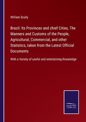 Brazil: Its Provinces and chief Cities, The Manners and Customs of the People, Agricultural, Commercial, and other Statistics, taken from the Latest O by Scully, William