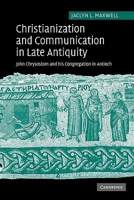 Christianization and Communication in Late Antiquity: John Chrysostom and His Congregation in Antioch by Maxwell, Jaclyn L.