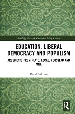 Education, Liberal Democracy and Populism: Arguments from Plato, Locke, Rousseau and Mill by Sullivan, David