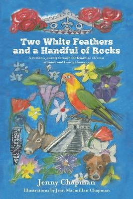 Two White Feathers and a Handful of Rocks: A woman's journey through the feminine ch'amas of South and Central America by Chapman, Jenny
