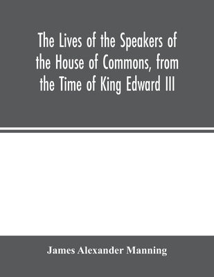 The Lives of the Speakers of the House of Commons, from the Time of King Edward III. to Queen Victoria Comprising the Biographies of upwards of one hu by Alexander Manning, James