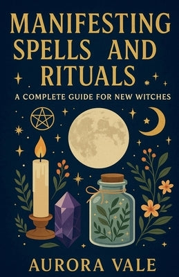 Manifesting Spells and Rituals: A Complete Guide for New Witches by Vale, Aurora