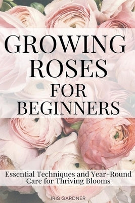 Growing Roses For Beginners: Essential Techniques and Year-Round Care for Thriving Blooms by Gardner, Iris