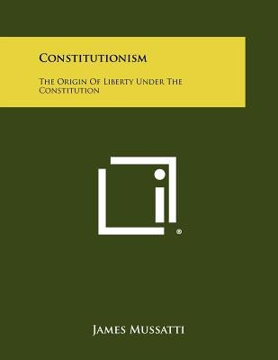 Constitutionism: The Origin Of Liberty Under The Constitution by Mussatti, James