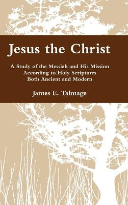 Jesus the Christ: A Study of the Messiah and His Mission According to Holy Scriptures Both Ancient and Modern by Talmage, James E.