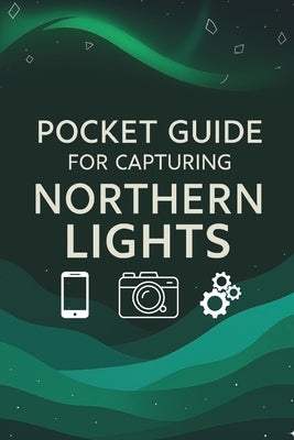 Pocket Guide For Capturing Northern Lights: Northern Lights Photography: The Ultimate Pocket Guide to Capturing the Aurora by Jones, Sean