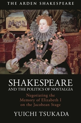 Shakespeare and the Politics of Nostalgia: Negotiating the Memory of Elizabeth I on the Jacobean Stage by Tsukada, Yuichi