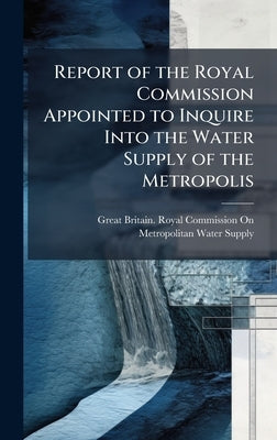 Report of the Royal Commission Appointed to Inquire Into the Water Supply of the Metropolis by Great Britain Royal Commission on Me