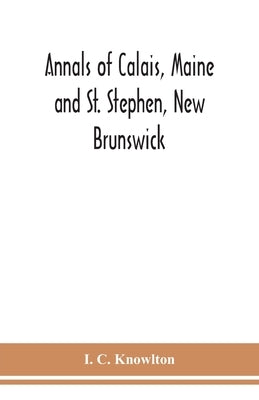 Annals of Calais, Maine and St. Stephen, New Brunswick; including the village of Milltown, Me., and the present town of Milltown, N.B by C. Knowlton, I.