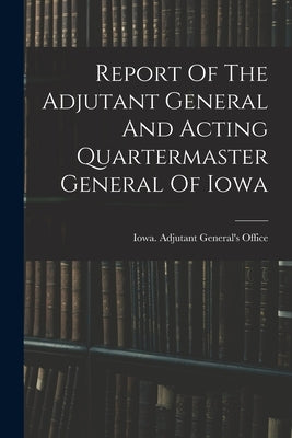 Report Of The Adjutant General And Acting Quartermaster General Of Iowa by Iowa Adjutant General's Office