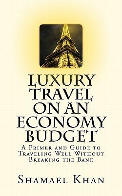 Luxury Travel on an Economy Budget: A Primer and Guide to Traveling Well Without Breaking the Bank by Khan, Shamael A.