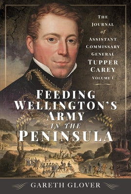 Feeding Wellington's Army in the Peninsula: The Journal of Assistant Commissary General Tupper Carey - Volume I by Glover, Gareth