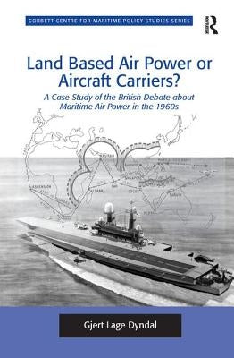 Land Based Air Power or Aircraft Carriers?: A Case Study of the British Debate about Maritime Air Power in the 1960s by Dyndal, Gjert Lage