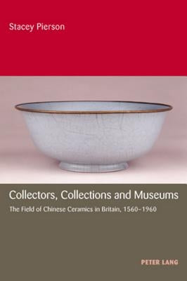 Collectors, Collections and Museums: The Field of Chinese Ceramics in Britain, 1560-1960 by Pierson, Stacey