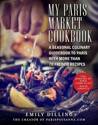 My Paris Market Cookbook: A Seasonal Culinary Guidebook to Paris with More Than 70 French Recipes by Dilling, Emily