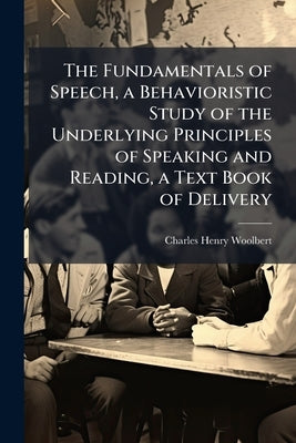 The Fundamentals of Speech, a Behavioristic Study of the Underlying Principles of Speaking and Reading, a Text Book of Delivery by Woolbert, Charles Henry