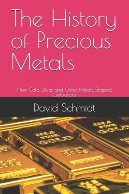 The History of Precious Metals: How Gold, Silver, and Other Metals Shaped Civilizations by Schmidt, David
