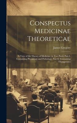Conspectus Medicinae Theoreticae: A View of the Theory of Medicine; in Two Parts: Part I. Containing Physiology and Pathology. Part Ii. Containing The by Gregory, James