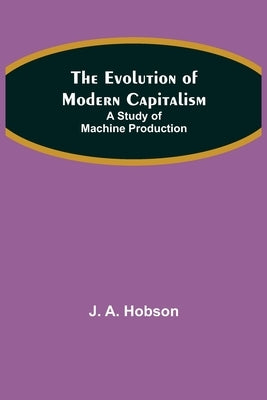 The Evolution of Modern Capitalism: A Study of Machine Production by A. Hobson, J.