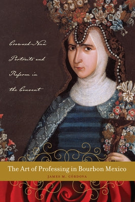The Art of Professing in Bourbon Mexico: Crowned-Nun Portraits and Reform in the Convent by Córdova, James M.