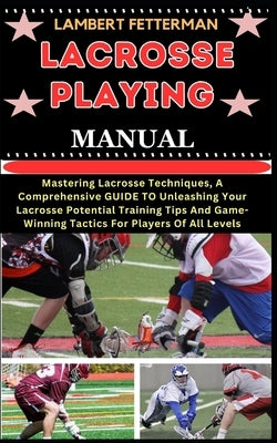Lacrosse Playing Manual: Mastering Lacrosse Techniques, A Comprehensive GUIDE TO Unleashing Your Lacrosse Potential Training Tips And Game-Winn by Fetterman, Lambert