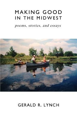 Making Good in the Midwest: Stories, Poems, and Essays by Lynch, Gerald R.