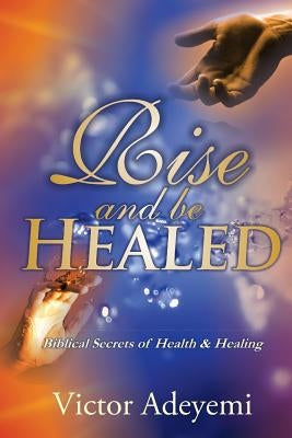 Rise and Be Healed: Biblical Secrets of Health and Healing by Adeyemi, Victor