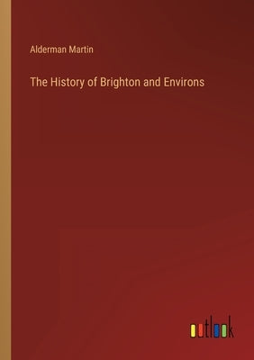 The History of Brighton and Environs by Martin, Alderman
